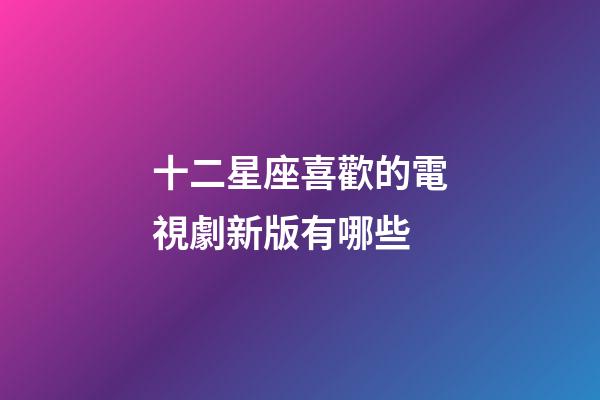 十二星座喜歡的電視劇新版有哪些