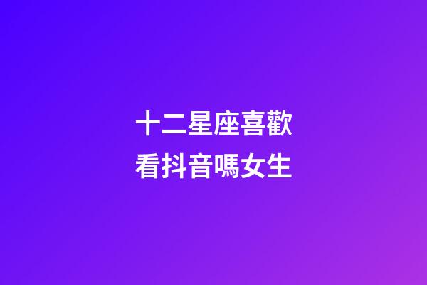 十二星座喜歡看抖音嗎女生-第1張-星座運(yùn)勢(shì)-玄機(jī)派