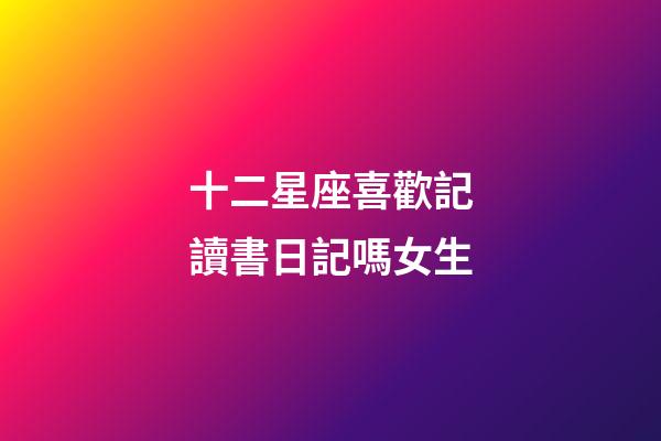 十二星座喜歡記讀書日記嗎女生-第1張-星座運勢-玄機派
