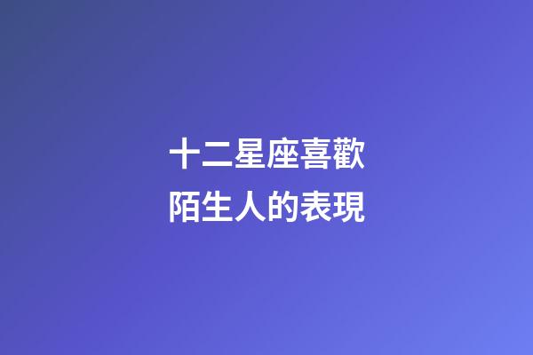 十二星座喜歡陌生人的表現-第1張-星座運勢-玄機派