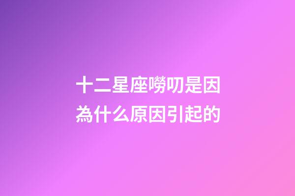 十二星座嘮叨是因為什么原因引起的-第1張-星座運勢-玄機派