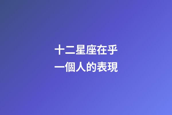 十二星座在乎一個人的表現-第1張-星座運勢-玄機派