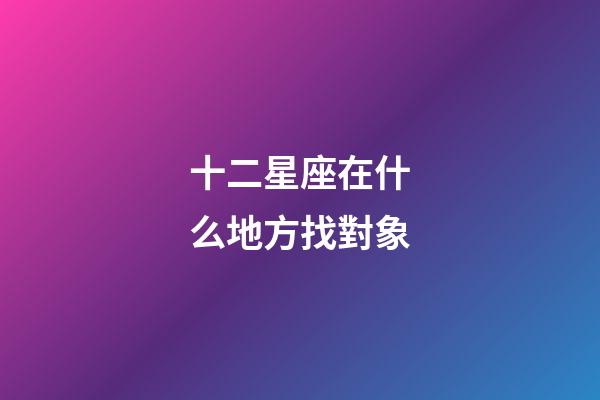 十二星座在什么地方找對象-第1張-星座運(yùn)勢-玄機(jī)派