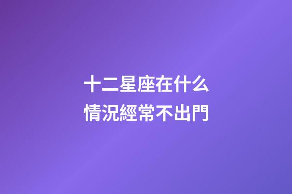 十二星座在什么情況經常不出門-第1張-星座運勢-玄機派