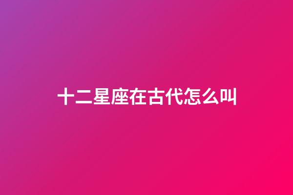 十二星座在古代怎么叫-第1張-星座運勢-玄機派
