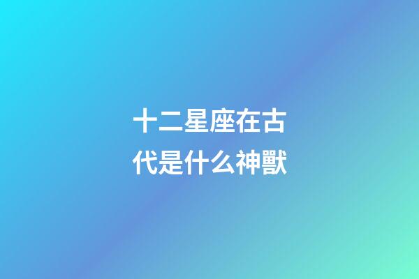 十二星座在古代是什么神獸-第1張-星座運勢-玄機派
