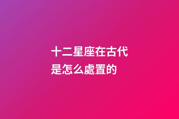 十二星座在古代是怎么處置的-第1張-星座運勢-玄機派