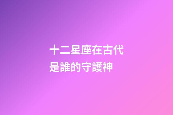 十二星座在古代是誰的守護神-第1張-星座運勢-玄機派