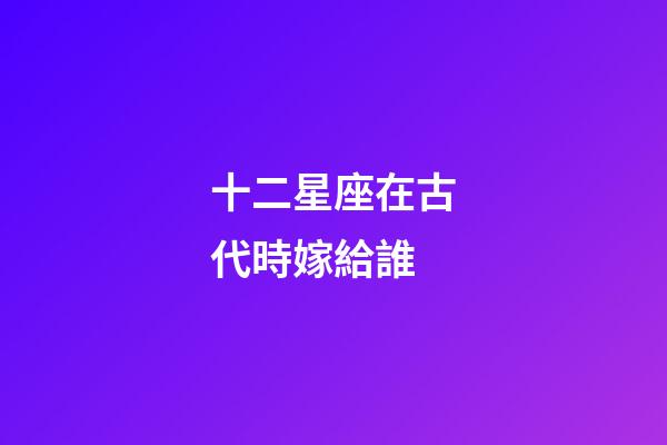 十二星座在古代時嫁給誰-第1張-星座運勢-玄機派