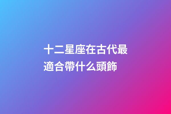 十二星座在古代最適合帶什么頭飾-第1張-星座運(yùn)勢-玄機(jī)派