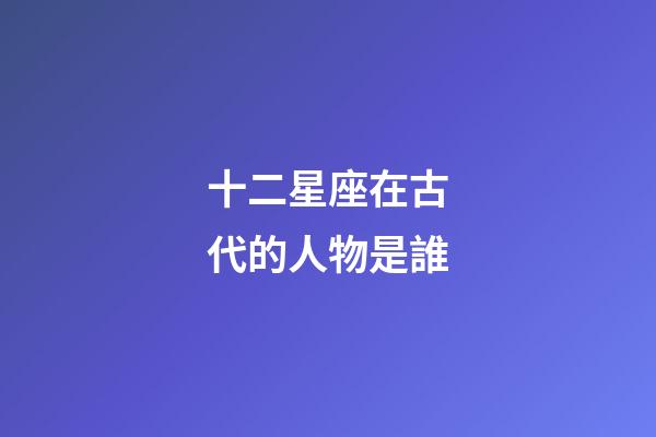 十二星座在古代的人物是誰-第1張-星座運勢-玄機派