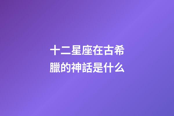 十二星座在古希臘的神話是什么-第1張-星座運勢-玄機派
