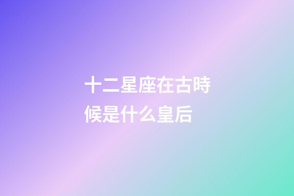 十二星座在古時候是什么皇后