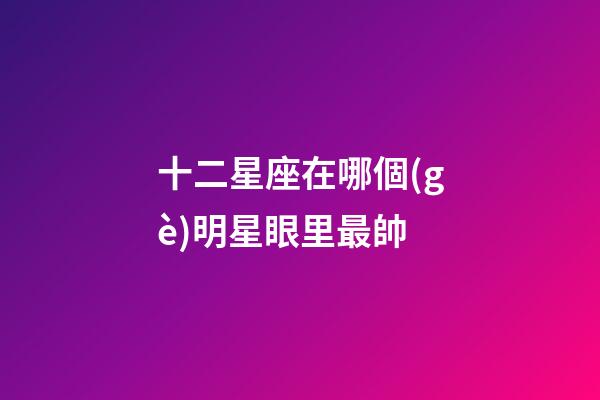 十二星座在哪個(gè)明星眼里最帥-第1張-星座運(yùn)勢(shì)-玄機(jī)派