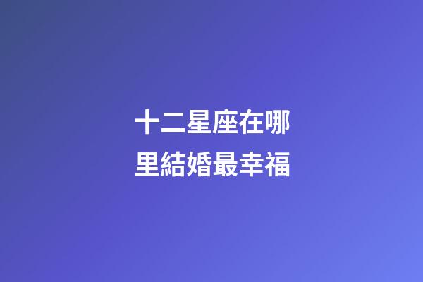 十二星座在哪里結婚最幸福-第1張-星座運勢-玄機派
