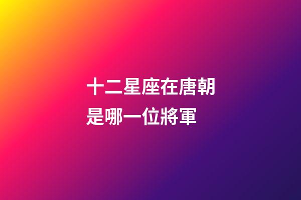 十二星座在唐朝是哪一位將軍-第1張-星座運勢-玄機派