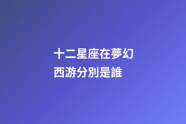 十二星座在夢幻西游分別是誰-第1張-星座運勢-玄機派