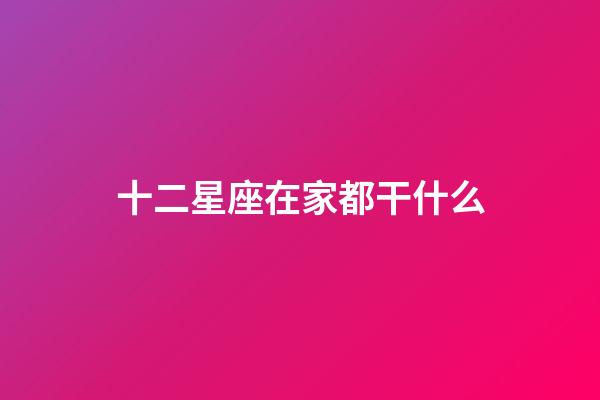 十二星座在家都干什么-第1張-星座運勢-玄機派
