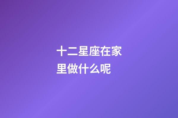 十二星座在家里做什么呢-第1張-星座運勢-玄機派