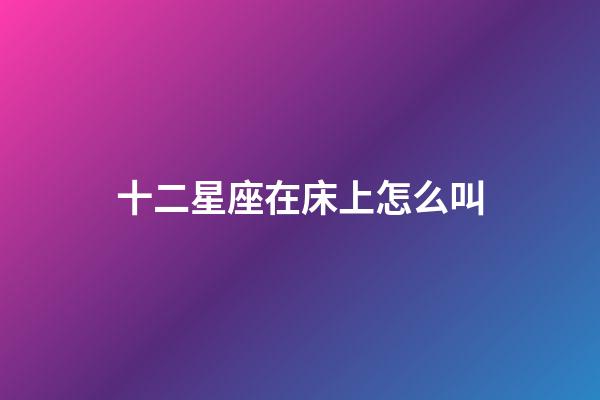 十二星座在床上怎么叫-第1張-星座運勢-玄機派