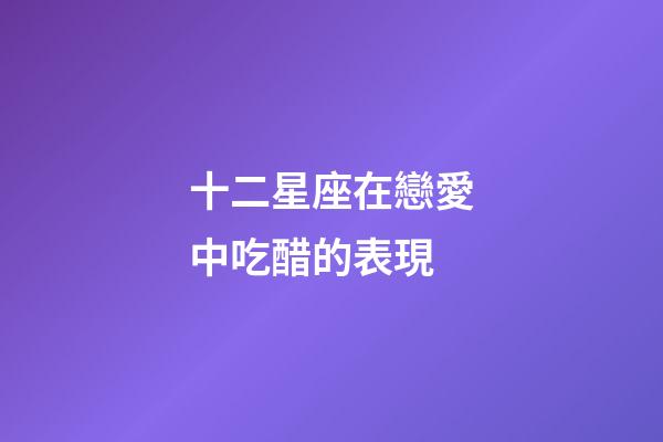 十二星座在戀愛中吃醋的表現-第1張-星座運勢-玄機派