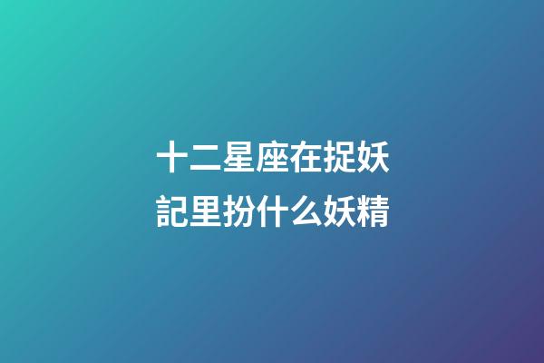 十二星座在捉妖記里扮什么妖精-第1張-星座運勢-玄機派