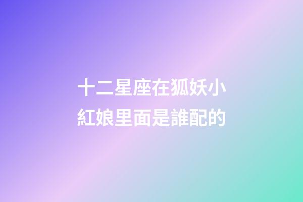 十二星座在狐妖小紅娘里面是誰配的-第1張-星座運勢-玄機派