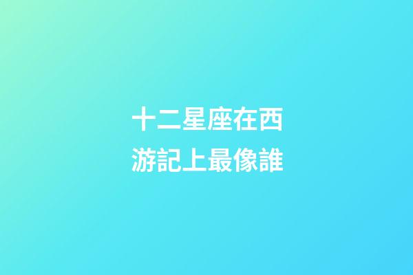 十二星座在西游記上最像誰