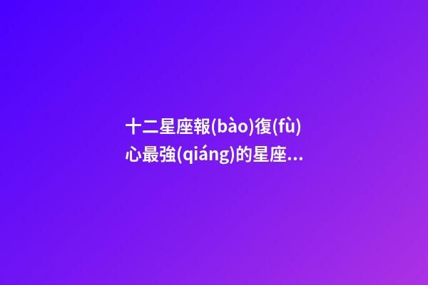 十二星座報(bào)復(fù)心最強(qiáng)的星座女-第1張-星座運(yùn)勢(shì)-玄機(jī)派