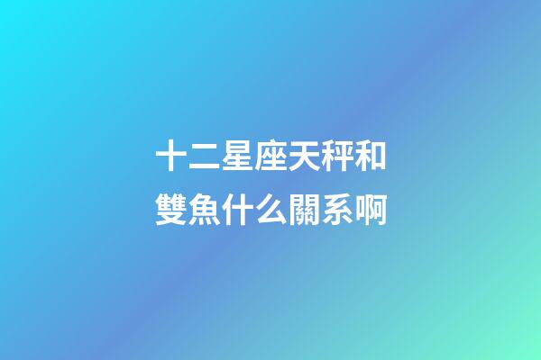 十二星座天秤和雙魚什么關系啊-第1張-星座運勢-玄機派