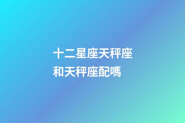十二星座天秤座和天秤座配嗎-第1張-星座運勢-玄機派