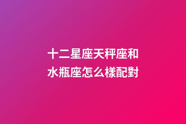 十二星座天秤座和水瓶座怎么樣配對-第1張-星座運勢-玄機派