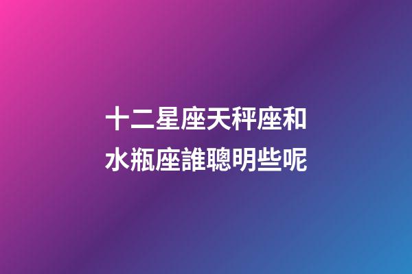 十二星座天秤座和水瓶座誰聰明些呢-第1張-星座運勢-玄機派