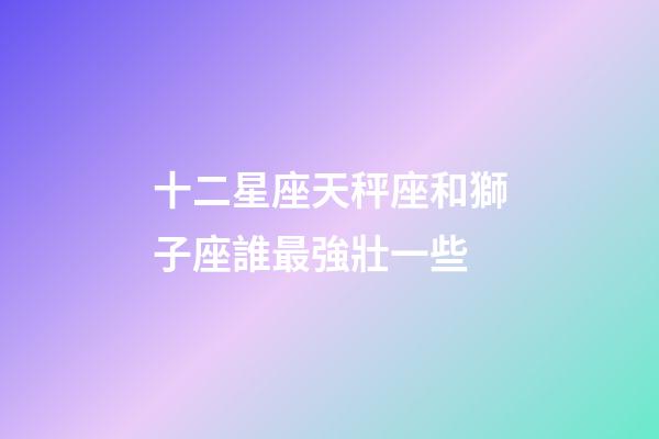 十二星座天秤座和獅子座誰最強壯一些-第1張-星座運勢-玄機派