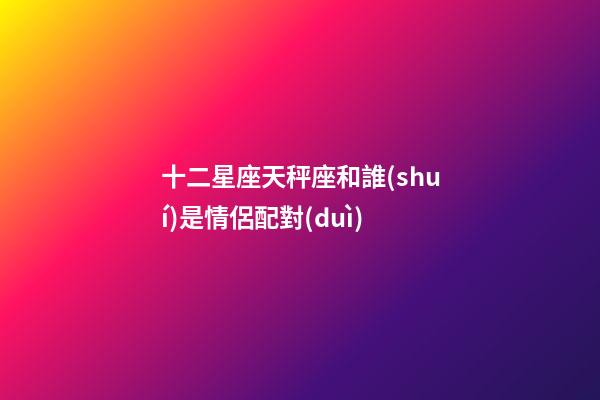 十二星座天秤座和誰(shuí)是情侶配對(duì)-第1張-星座運(yùn)勢(shì)-玄機(jī)派