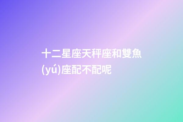 十二星座天秤座和雙魚(yú)座配不配呢-第1張-星座運(yùn)勢(shì)-玄機(jī)派