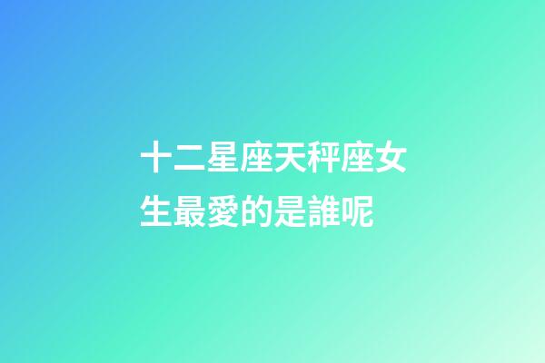 十二星座天秤座女生最愛的是誰呢-第1張-星座運勢-玄機派