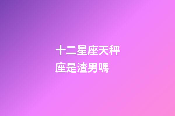 十二星座天秤座是渣男嗎-第1張-星座運勢-玄機派