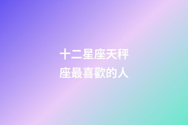 十二星座天秤座最喜歡的人-第1張-星座運勢-玄機派