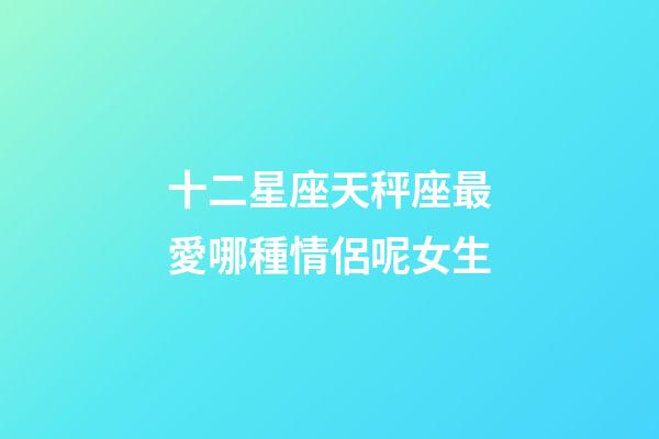 十二星座天秤座最愛哪種情侶呢女生-第1張-星座運勢-玄機派