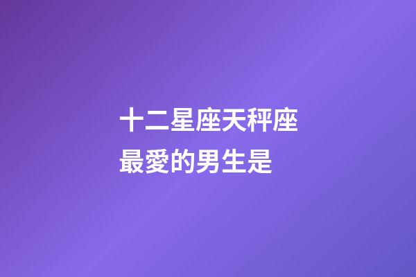 十二星座天秤座最愛的男生是-第1張-星座運(yùn)勢-玄機(jī)派