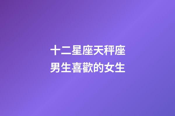 十二星座天秤座男生喜歡的女生-第1張-星座運(yùn)勢-玄機(jī)派