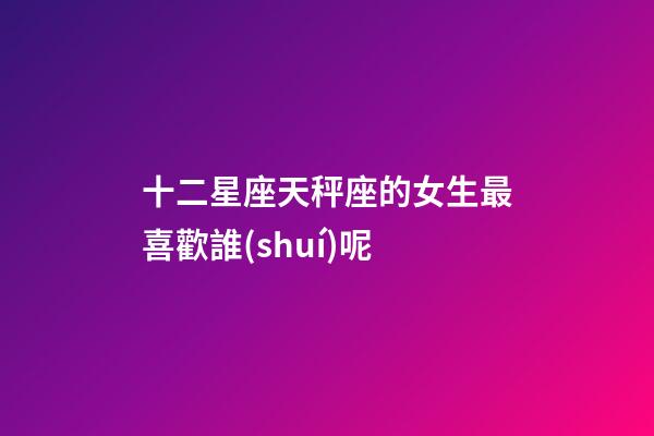 十二星座天秤座的女生最喜歡誰(shuí)呢-第1張-星座運(yùn)勢(shì)-玄機(jī)派