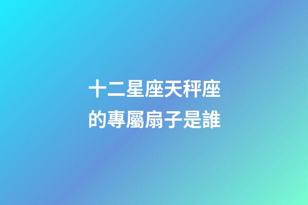 十二星座天秤座的專屬扇子是誰-第1張-星座運勢-玄機派