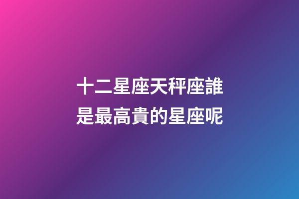十二星座天秤座誰是最高貴的星座呢-第1張-星座運勢-玄機派