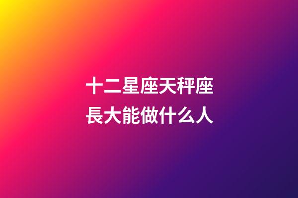十二星座天秤座長大能做什么人-第1張-星座運勢-玄機派