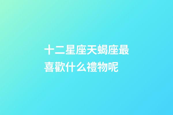 十二星座天蝎座最喜歡什么禮物呢