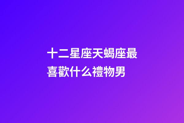十二星座天蝎座最喜歡什么禮物男-第1張-星座運勢-玄機派