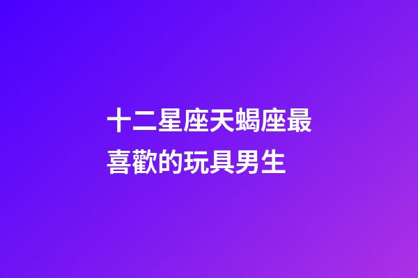 十二星座天蝎座最喜歡的玩具男生-第1張-星座運勢-玄機派