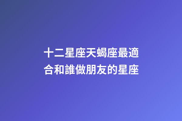 十二星座天蝎座最適合和誰做朋友的星座-第1張-星座運勢-玄機派